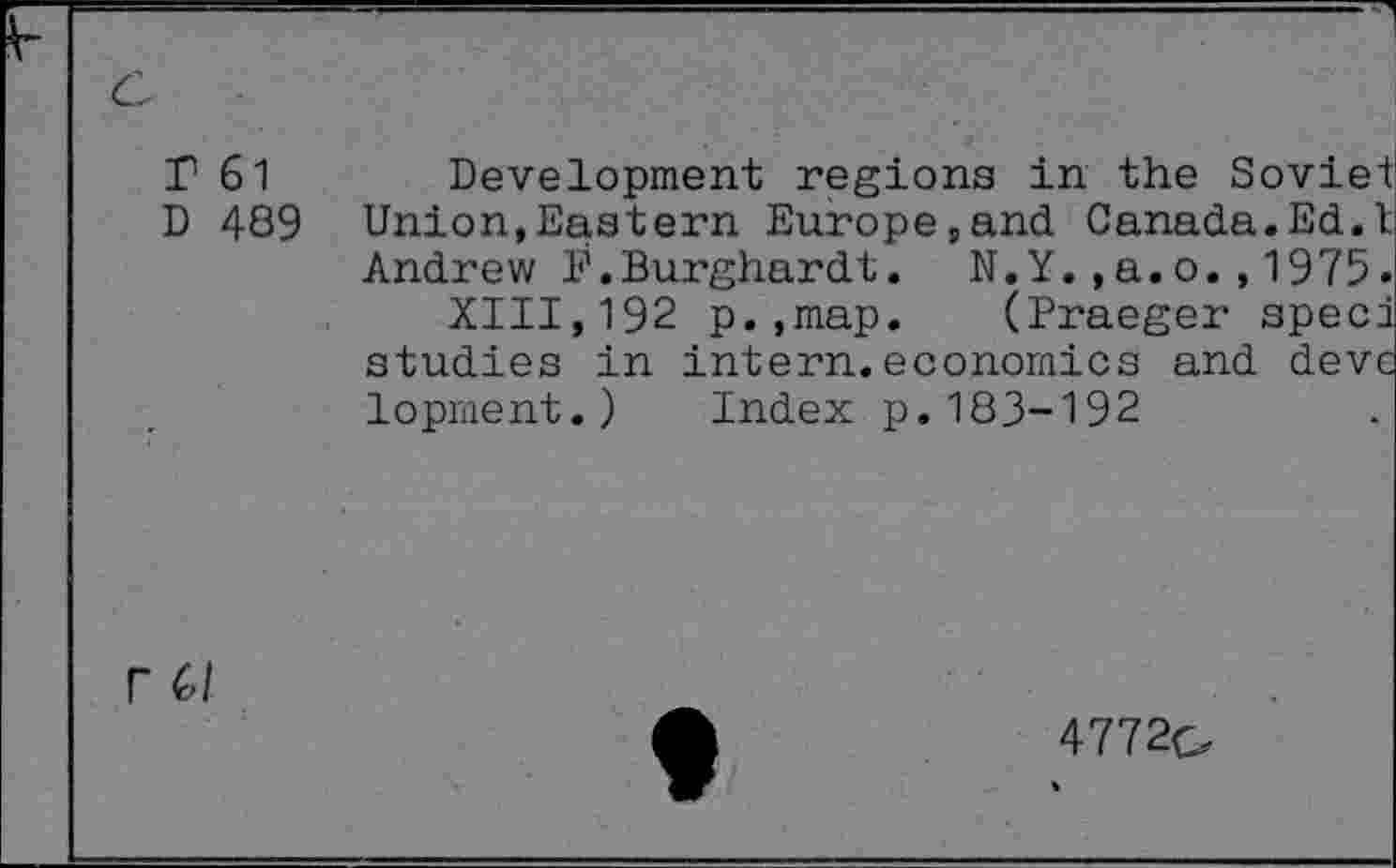 ﻿r 61 Development regions in the Soviet D 489 Union,Eastern Europe,and Canada.Ed.I Andrew F.Burghardt. N.Y.,a.o.,1975.
XIII,192 p.,map. (Praeger sped studies in intern.economics and devc lopment.) Index p.183-192
r 6/
4772q